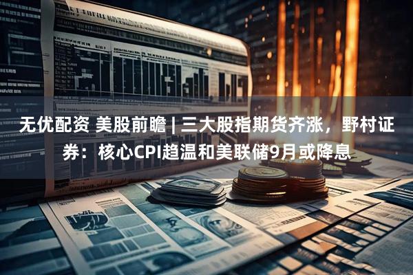 无优配资 美股前瞻 | 三大股指期货齐涨，野村证券：核心CPI趋温和美联储9月或降息