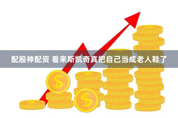 配股神配资 看来斯凯奇真把自己当成老人鞋了