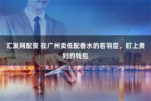 汇发网配资 在广州卖低配香水的若羽臣，盯上贵妇的钱包