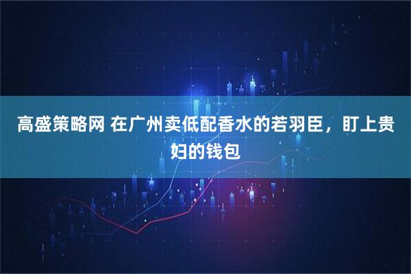 高盛策略网 在广州卖低配香水的若羽臣，盯上贵妇的钱包