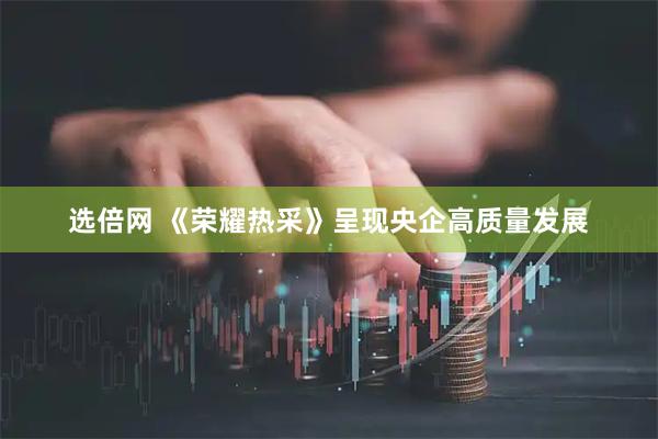 选倍网 《荣耀热采》呈现央企高质量发展