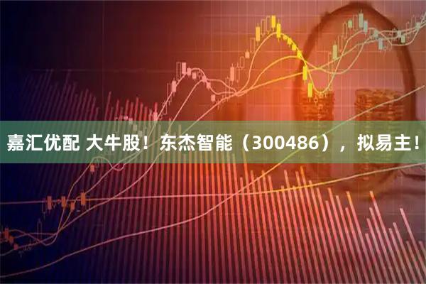 嘉汇优配 大牛股！东杰智能（300486），拟易主！