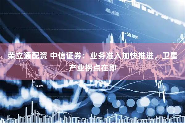 荣立通配资 中信证券：业务准入加快推进，卫星产业拐点在即