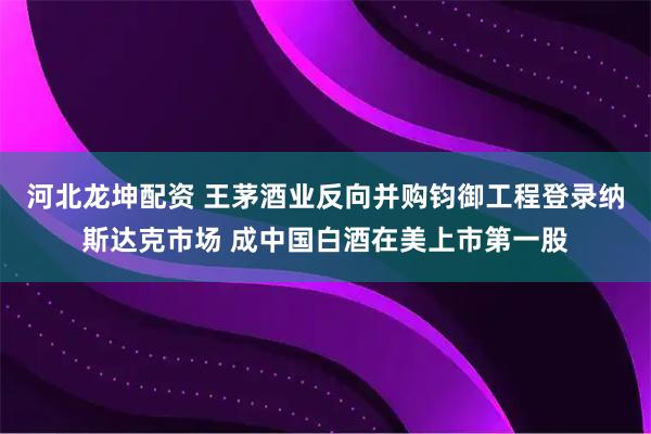 河北龙坤配资 王茅酒业反向并购钧御工程登录纳斯达克市场 成中国白酒在美上市第一股