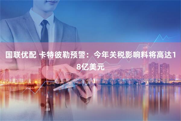 国联优配 卡特彼勒预警：今年关税影响料将高达18亿美元