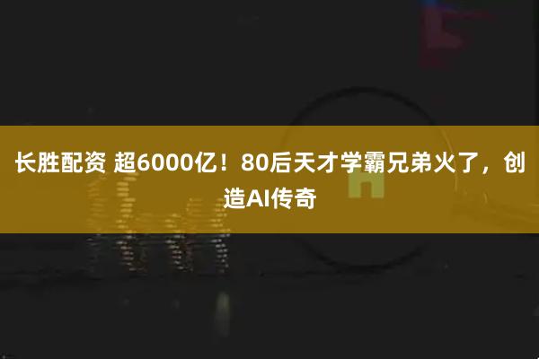 长胜配资 超6000亿！80后天才学霸兄弟火了，创造AI传奇