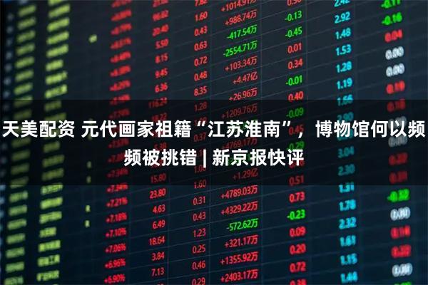 天美配资 元代画家祖籍“江苏淮南”，博物馆何以频频被挑错 | 新京报快评