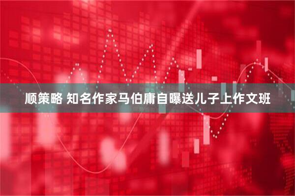 顺策略 知名作家马伯庸自曝送儿子上作文班