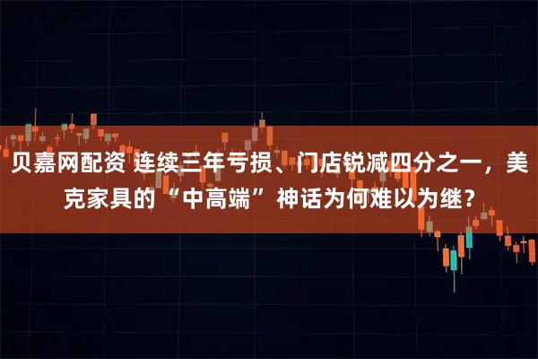 贝嘉网配资 连续三年亏损、门店锐减四分之一，美克家具的 “中高端” 神话为何难以为继？