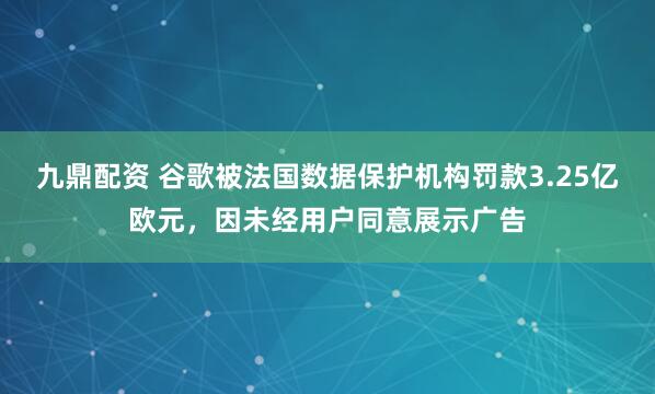 九鼎配资 谷歌被法国数据保护机构罚款3.25亿欧元，因未经用户同意展示广告