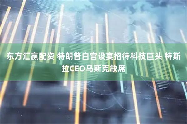 东方汇赢配资 特朗普白宫设宴招待科技巨头 特斯拉CEO马斯克缺席