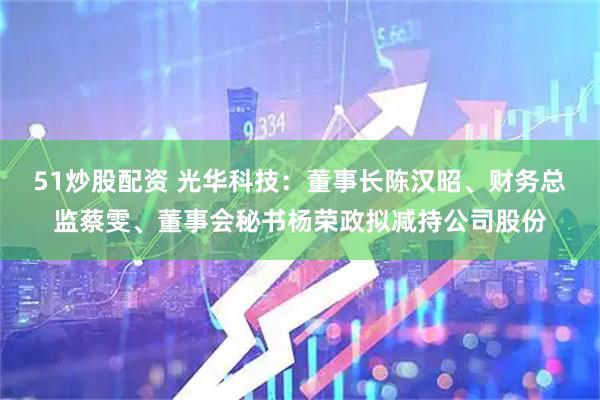51炒股配资 光华科技：董事长陈汉昭、财务总监蔡雯、董事会秘书杨荣政拟减持公司股份