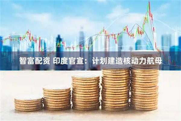 智富配资 印度官宣：计划建造核动力航母