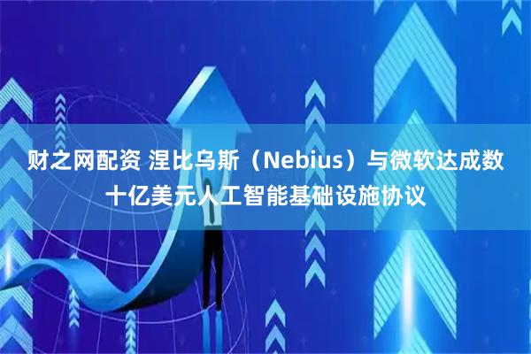 财之网配资 涅比乌斯（Nebius）与微软达成数十亿美元人工智能基础设施协议