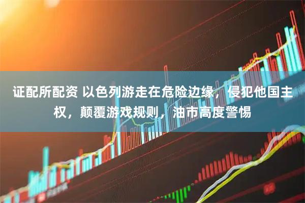 证配所配资 以色列游走在危险边缘，侵犯他国主权，颠覆游戏规则，油市高度警惕