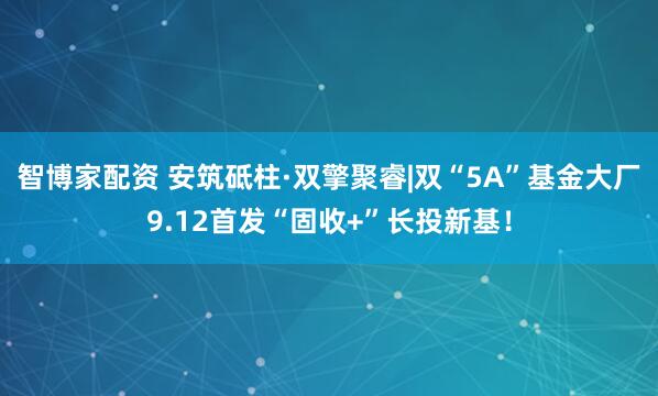 智博家配资 安筑砥柱·双擎聚睿|双“5A”基金大厂9.12首发“固收+”长投新基！