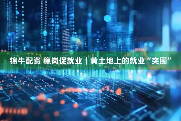 锦牛配资 稳岗促就业｜黄土地上的就业“突围”
