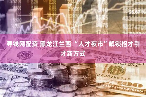 寻钱网配资 黑龙江兰西&#32;“人才夜市”解锁招才引才新方式