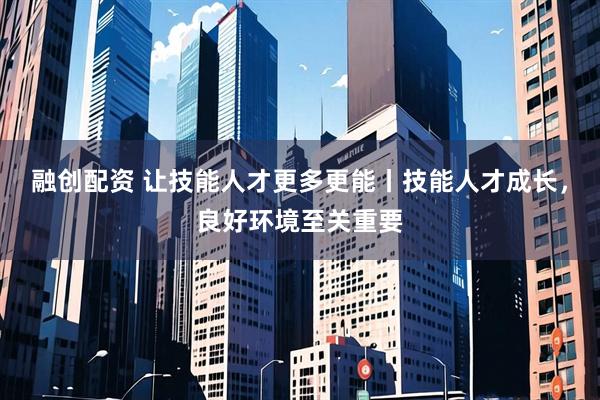 融创配资 让技能人才更多更能丨技能人才成长，良好环境至关重要