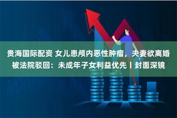 贵海国际配资 女儿患颅内恶性肿瘤，夫妻欲离婚被法院驳回：未成年子女利益优先丨封面深镜