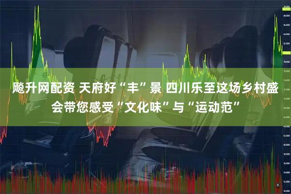 飚升网配资 天府好“丰”景 四川乐至这场乡村盛会带您感受“文化味”与“运动范”