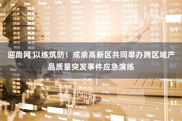 迎尚网 以练筑防！成渝高新区共同举办跨区域产品质量突发事件应急演练