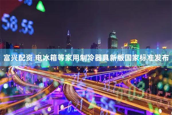 富兴配资 电冰箱等家用制冷器具新版国家标准发布