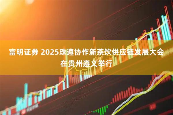 富明证券 2025珠遵协作新茶饮供应链发展大会在贵州遵义举行