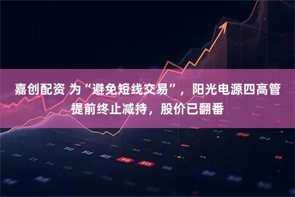 嘉创配资 为“避免短线交易”，阳光电源四高管提前终止减持，股价已翻番