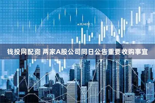 钱投网配资 两家A股公司同日公告重要收购事宜