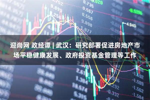 迎尚网 政经谭 | 武汉：研究部署促进房地产市场平稳健康发展、政府投资基金管理等工作