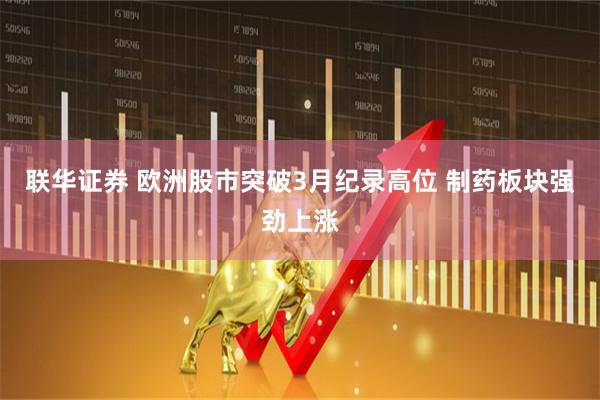 联华证券 欧洲股市突破3月纪录高位 制药板块强劲上涨