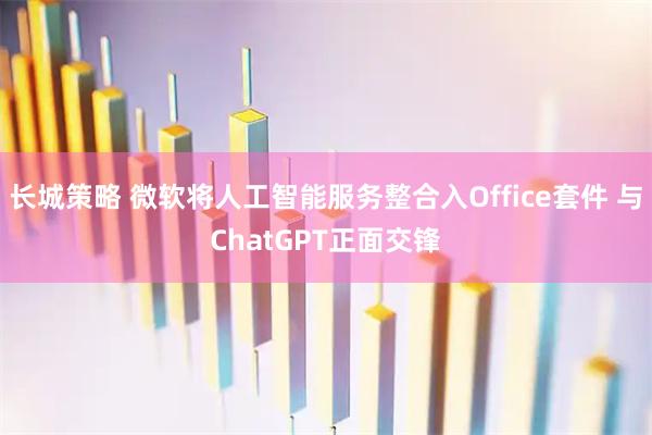 长城策略 微软将人工智能服务整合入Office套件 与ChatGPT正面交锋