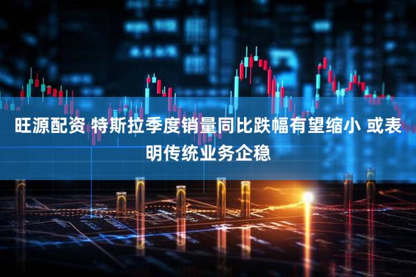 旺源配资 特斯拉季度销量同比跌幅有望缩小 或表明传统业务企稳
