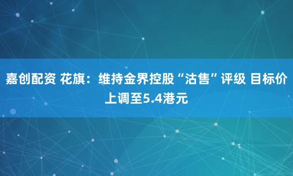 嘉创配资 花旗：维持金界控股“沽售”评级 目标价上调至5.4港元