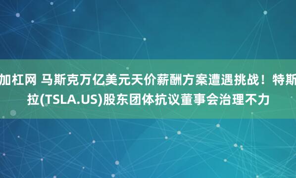 加杠网 马斯克万亿美元天价薪酬方案遭遇挑战！特斯拉(TSLA.US)股东团体抗议董事会治理不力