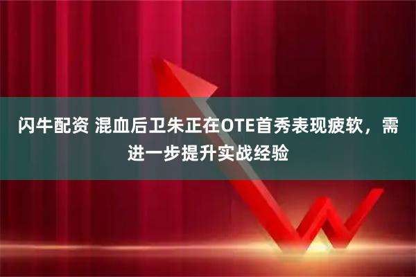闪牛配资 混血后卫朱正在OTE首秀表现疲软，需进一步提升实战经验