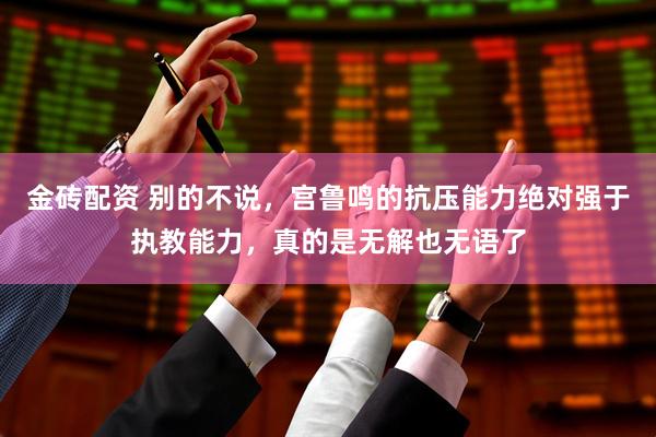 金砖配资 别的不说，宫鲁鸣的抗压能力绝对强于执教能力，真的是无解也无语了