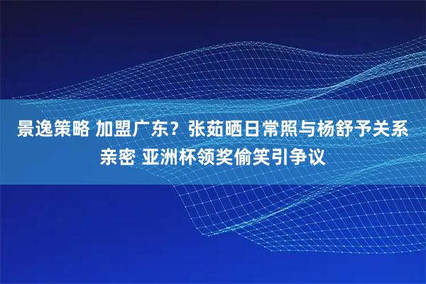 景逸策略 加盟广东？张茹晒日常照与杨舒予关系亲密 亚洲杯领奖偷笑引争议