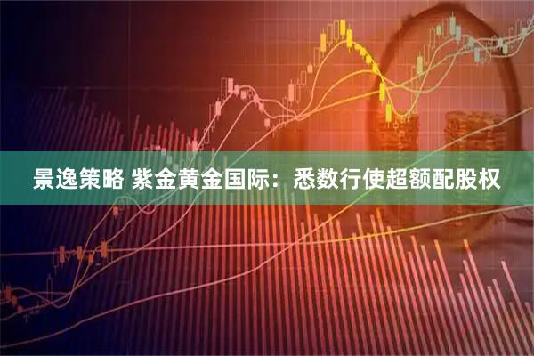 景逸策略 紫金黄金国际：悉数行使超额配股权