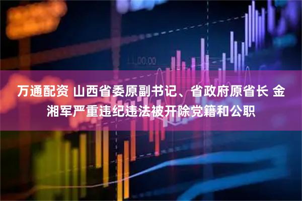 万通配资 山西省委原副书记、省政府原省长 金湘军严重违纪违法被开除党籍和公职