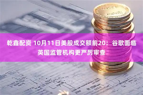 乾鑫配资 10月11日美股成交额前20：谷歌面临英国监管机构更严厉审查