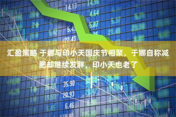 汇盈策略 于娜与印小天国庆节相聚，于娜自称减肥却继续发胖，印小天也老了
