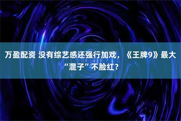 万盈配资 没有综艺感还强行加戏，《王牌9》最大“混子”不脸红？