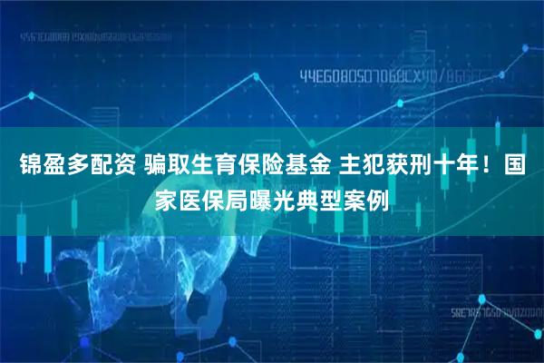 锦盈多配资 骗取生育保险基金 主犯获刑十年！国家医保局曝光典型案例