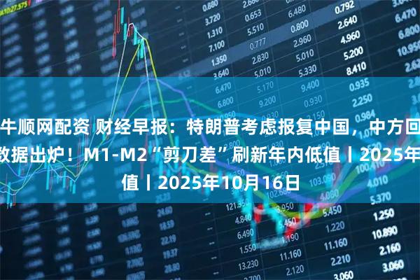 牛顺网配资 财经早报：特朗普考虑报复中国，中方回应，重磅数据出炉！M1-M2“剪刀差”刷新年内低值丨2025年10月16日