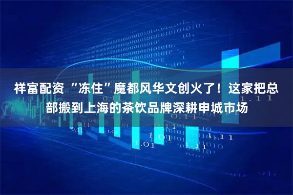 祥富配资 “冻住”魔都风华文创火了！这家把总部搬到上海的茶饮品牌深耕申城市场