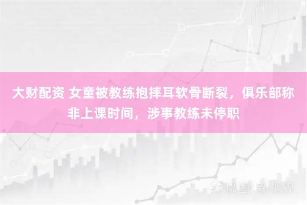 大财配资 女童被教练抱摔耳软骨断裂，俱乐部称非上课时间，涉事教练未停职