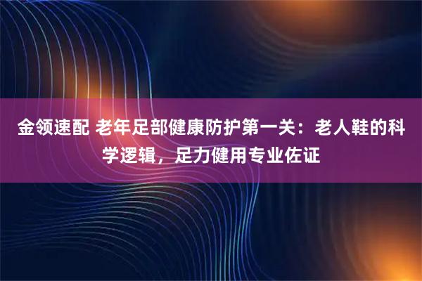 金领速配 老年足部健康防护第一关：老人鞋的科学逻辑，足力健用专业佐证