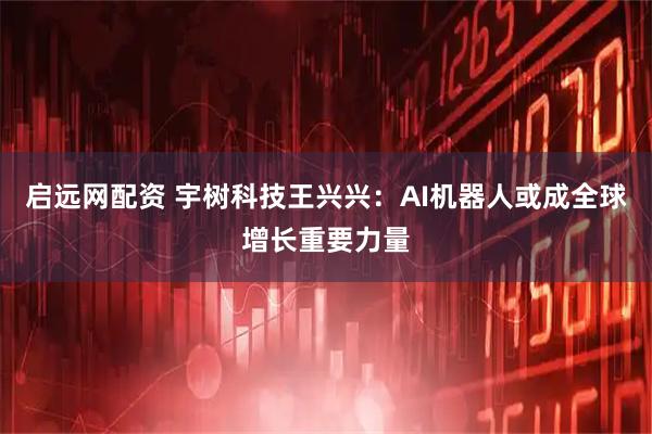 启远网配资 宇树科技王兴兴：AI机器人或成全球增长重要力量